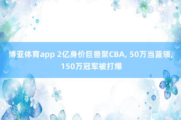 博亚体育app 2亿身价巨兽聚CBA， 50万当蓝领， 150万冠军被打爆