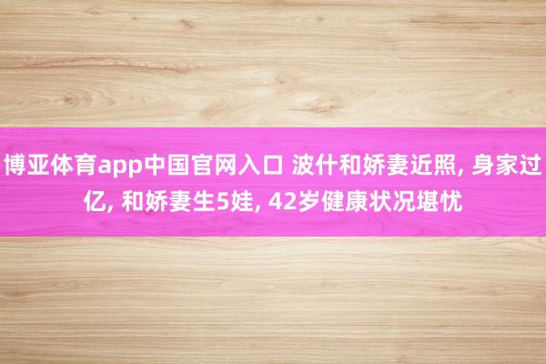 博亚体育app中国官网入口 波什和娇妻近照， 身家过亿， 和娇妻生5娃， 42岁健康状况堪忧