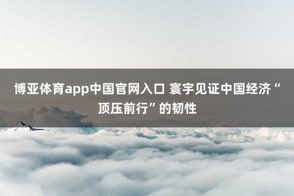 博亚体育app中国官网入口 寰宇见证中国经济“顶压前行”的韧性