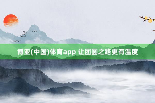 博亚(中国)体育app 让团圆之路更有温度
