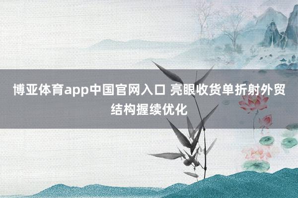 博亚体育app中国官网入口 亮眼收货单折射外贸结构握续优化