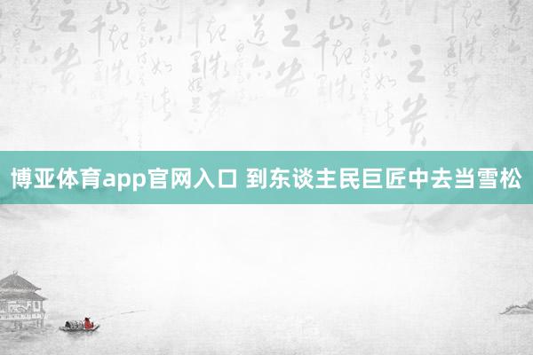 博亚体育app官网入口 到东谈主民巨匠中去当雪松