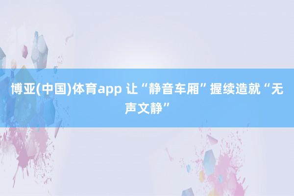 博亚(中国)体育app 让“静音车厢”握续造就“无声文静”