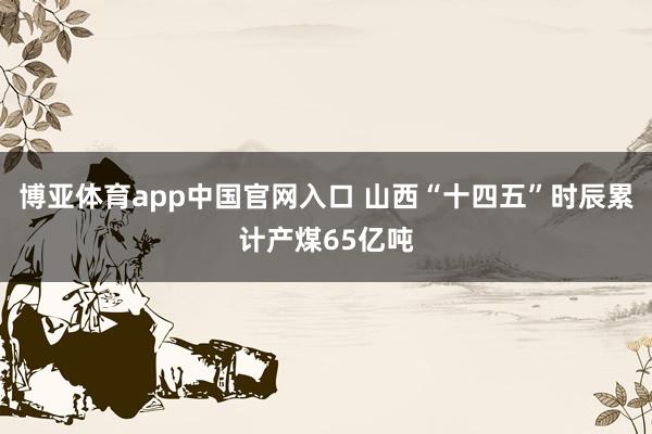 博亚体育app中国官网入口 山西“十四五”时辰累计产煤65亿吨