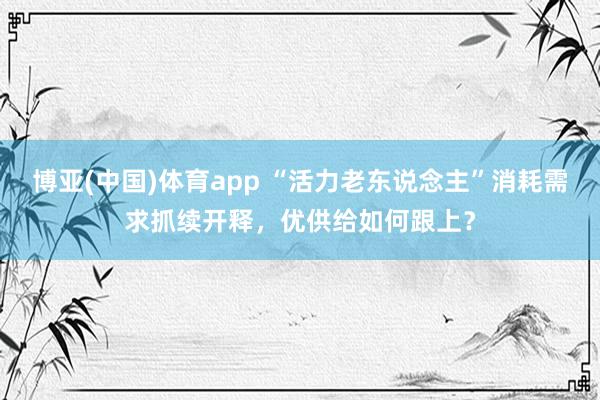 博亚(中国)体育app “活力老东说念主”消耗需求抓续开释，优供给如何跟上？