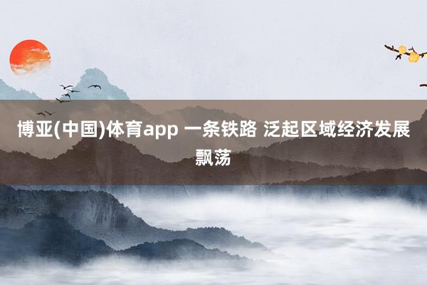 博亚(中国)体育app 一条铁路 泛起区域经济发展飘荡