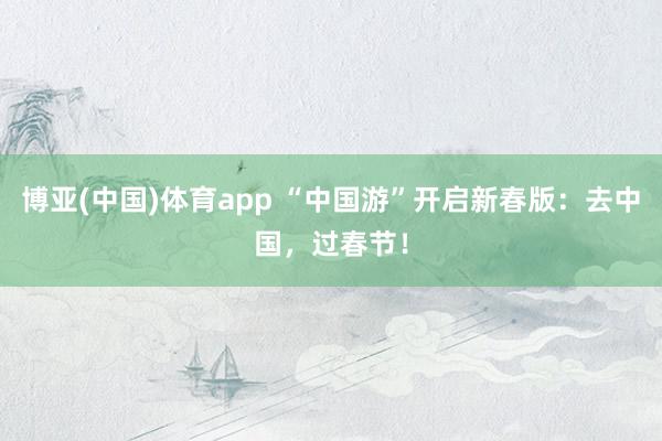 博亚(中国)体育app “中国游”开启新春版：去中国，过春节！