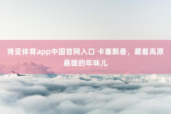博亚体育app中国官网入口 卡塞飘香，藏着高原最暖的年味儿