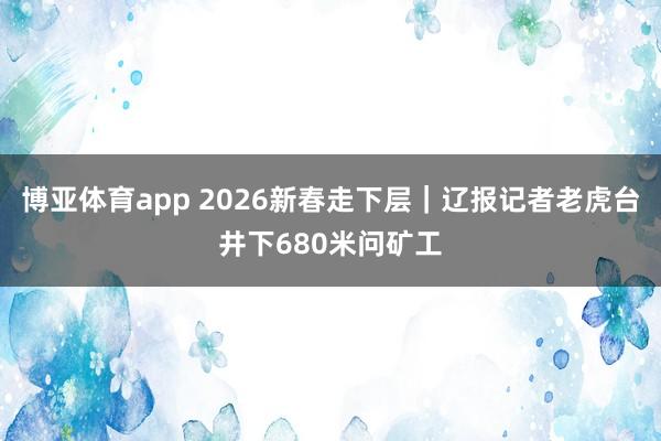 博亚体育app 2026新春走下层｜辽报记者老虎台井下680米问矿工