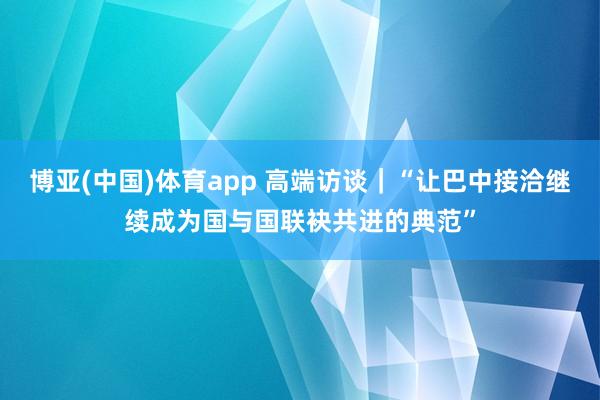博亚(中国)体育app 高端访谈｜“让巴中接洽继续成为国与国联袂共进的典范”