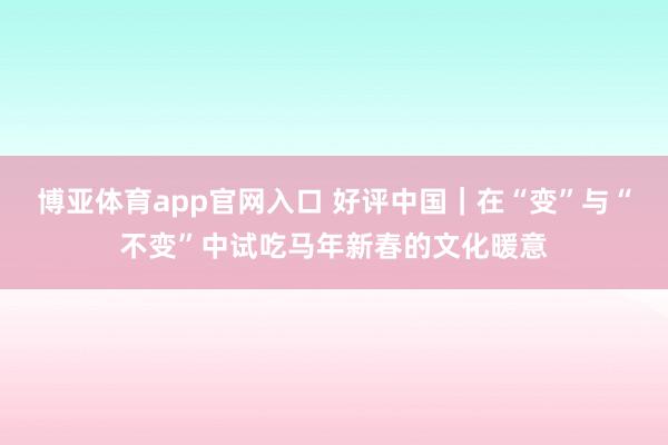 博亚体育app官网入口 好评中国|在“变”与“不变”中试吃马年新春的文化暖意