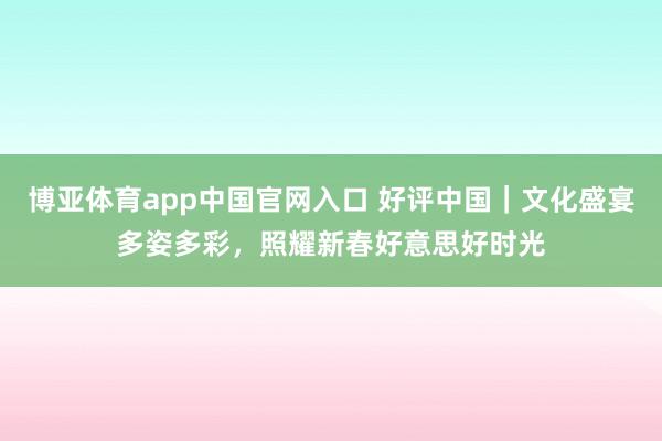 博亚体育app中国官网入口 好评中国｜文化盛宴多姿多彩，照耀新春好意思好时光