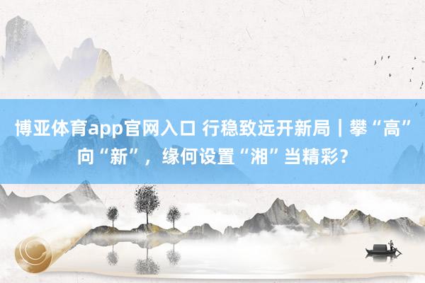博亚体育app官网入口 行稳致远开新局｜攀“高”向“新”，缘何设置“湘”当精彩？