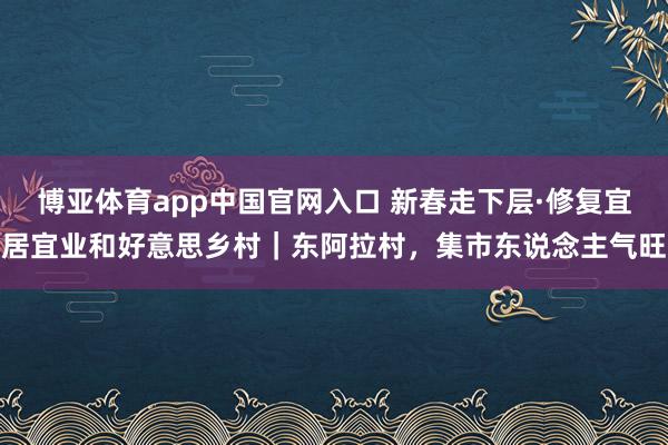 博亚体育app中国官网入口 新春走下层·修复宜居宜业和好意思乡村｜东阿拉村，集市东说念主气旺