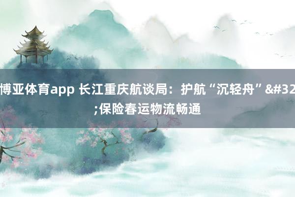 博亚体育app 长江重庆航谈局：护航“沉轻舟” 保险春运物流畅通