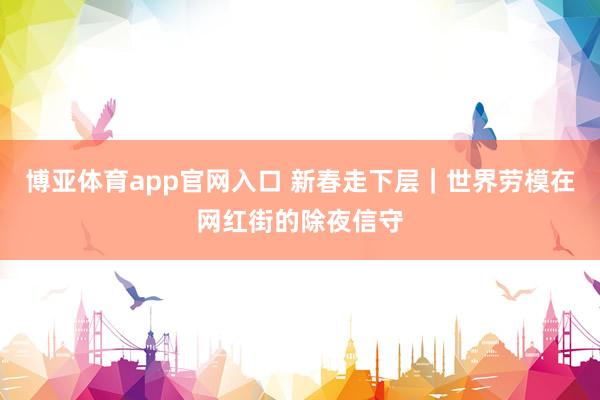 博亚体育app官网入口 新春走下层｜世界劳模在网红街的除夜信守