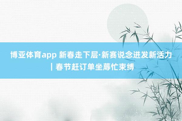 博亚体育app 新春走下层·新赛说念迸发新活力｜春节赶订单坐蓐忙束缚