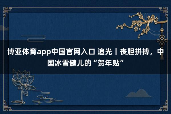 博亚体育app中国官网入口 追光｜丧胆拼搏，中国冰雪健儿的“贺年贴”