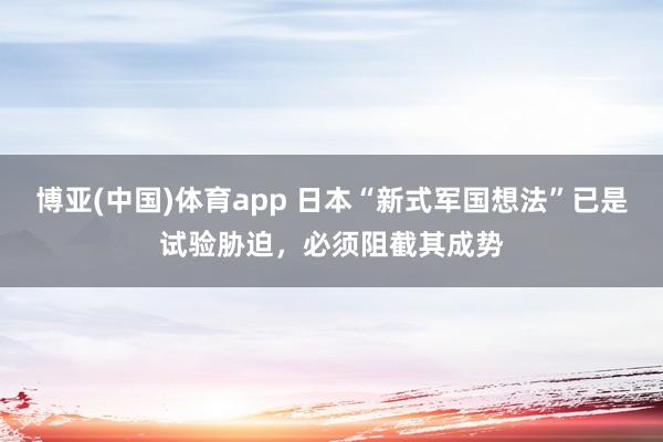 博亚(中国)体育app 日本“新式军国想法”已是试验胁迫，必须阻截其成势