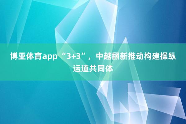 博亚体育app “3+3”，中越翻新推动构建操纵运道共同体