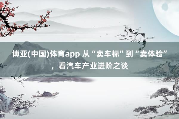 博亚(中国)体育app 从“卖车标”到“卖体验”，看汽车产业进阶之谈