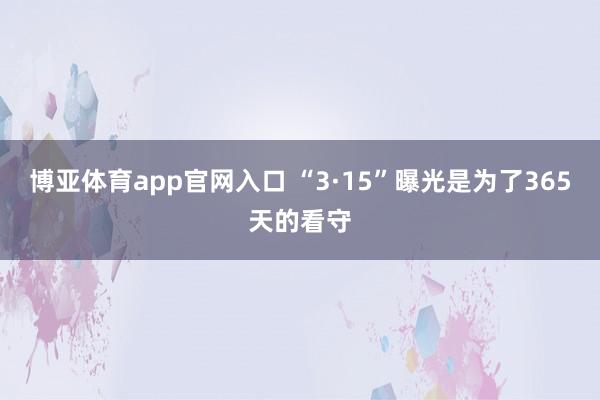 博亚体育app官网入口 “3·15”曝光是为了365天的看守