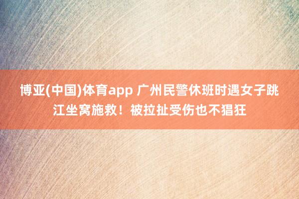 博亚(中国)体育app 广州民警休班时遇女子跳江坐窝施救！被拉扯受伤也不猖狂