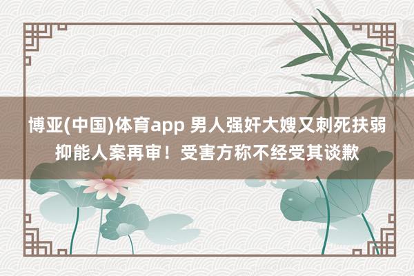 博亚(中国)体育app 男人强奸大嫂又刺死扶弱抑能人案再审！受害方称不经受其谈歉