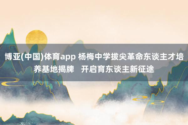 博亚(中国)体育app 杨梅中学拔尖革命东谈主才培养基地揭牌   开启育东谈主新征途