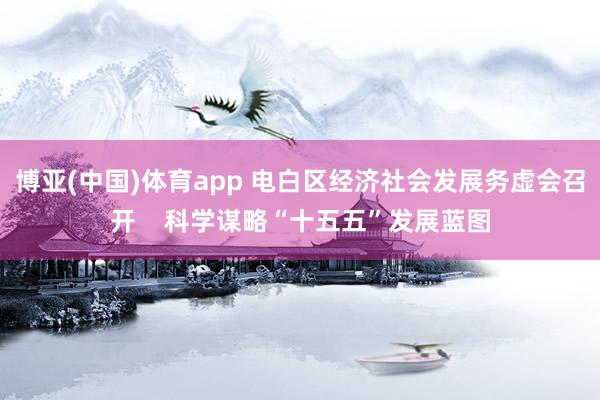 博亚(中国)体育app 电白区经济社会发展务虚会召开    科学谋略“十五五”发展蓝图