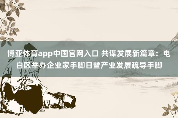 博亚体育app中国官网入口 共谋发展新篇章：电白区举办企业家手脚日暨产业发展疏导手脚