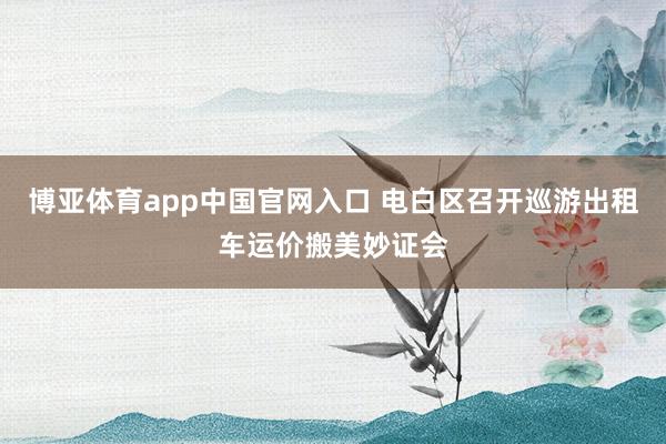 博亚体育app中国官网入口 电白区召开巡游出租车运价搬美妙证会
