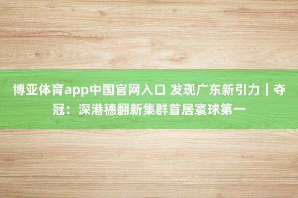 博亚体育app中国官网入口 发现广东新引力｜夺冠：深港穗翻新集群首居寰球第一