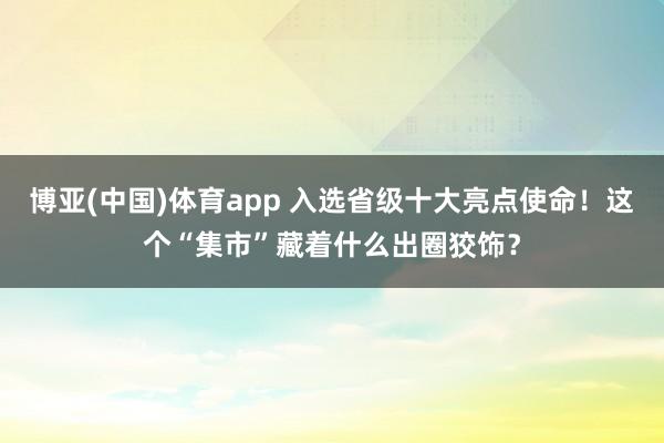 博亚(中国)体育app 入选省级十大亮点使命！这个“集市”藏着什么出圈狡饰？