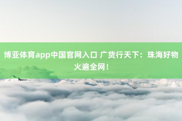 博亚体育app中国官网入口 广货行天下：珠海好物火遍全网！