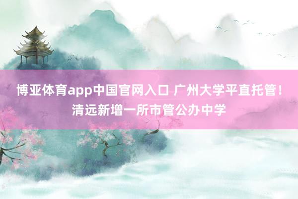 博亚体育app中国官网入口 广州大学平直托管！清远新增一所市管公办中学