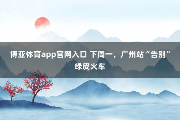 博亚体育app官网入口 下周一，广州站“告别”绿皮火车
