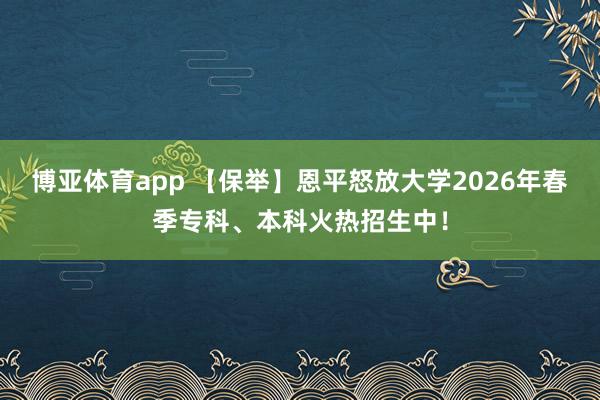 博亚体育app 【保举】恩平怒放大学2026年春季专科、本科火热招生中！