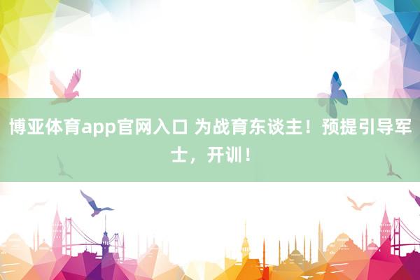 博亚体育app官网入口 为战育东谈主！预提引导军士，开训！