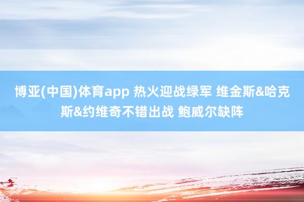 博亚(中国)体育app 热火迎战绿军 维金斯&哈克斯&约维奇不错出战 鲍威尔缺阵