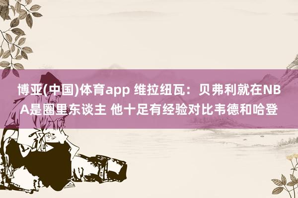 博亚(中国)体育app 维拉纽瓦：贝弗利就在NBA是圈里东谈主 他十足有经验对比韦德和哈登