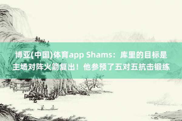 博亚(中国)体育app Shams：库里的目标是主场对阵火箭复出！他参预了五对五抗击锻练