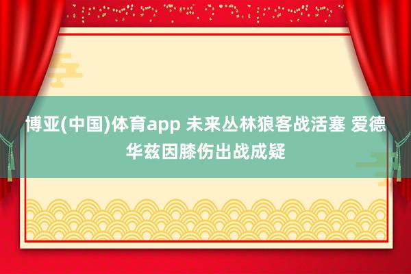 博亚(中国)体育app 未来丛林狼客战活塞 爱德华兹因膝伤出战成疑