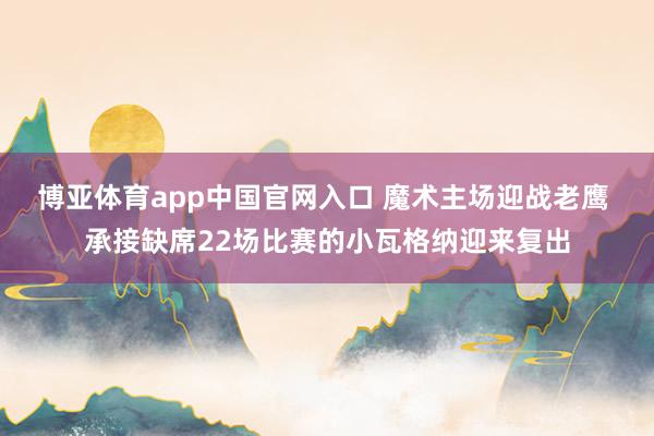 博亚体育app中国官网入口 魔术主场迎战老鹰 承接缺席22场比赛的小瓦格纳迎来复出