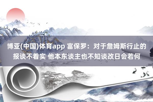博亚(中国)体育app 富保罗：对于詹姆斯行止的报谈不着实 他本东谈主也不知谈改日会若何