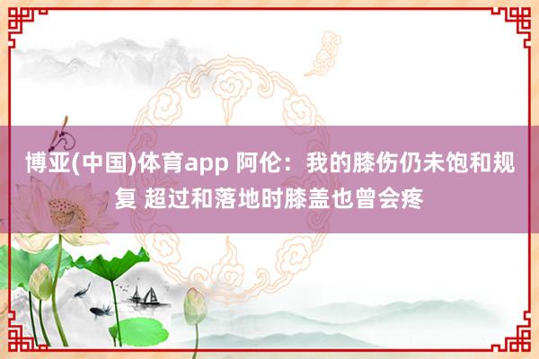 博亚(中国)体育app 阿伦：我的膝伤仍未饱和规复 超过和落地时膝盖也曾会疼