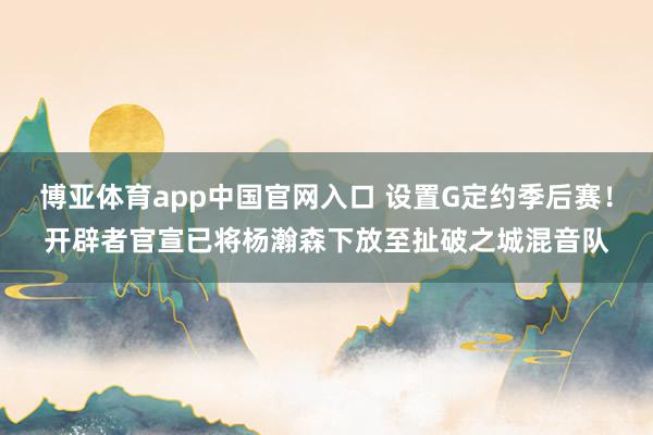 博亚体育app中国官网入口 设置G定约季后赛！开辟者官宣已将杨瀚森下放至扯破之城混音队