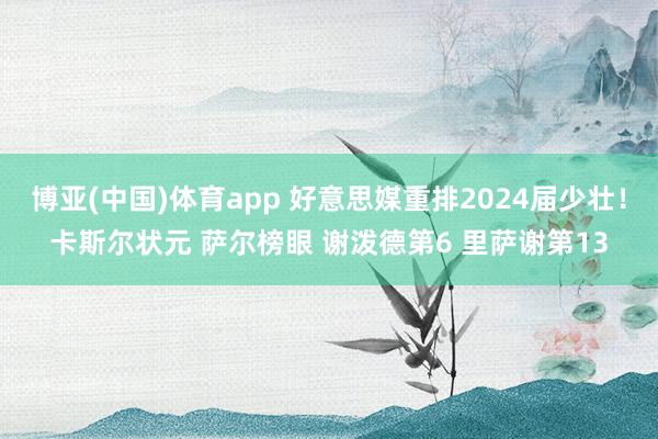 博亚(中国)体育app 好意思媒重排2024届少壮！卡斯尔状元 萨尔榜眼 谢泼德第6 里萨谢第13