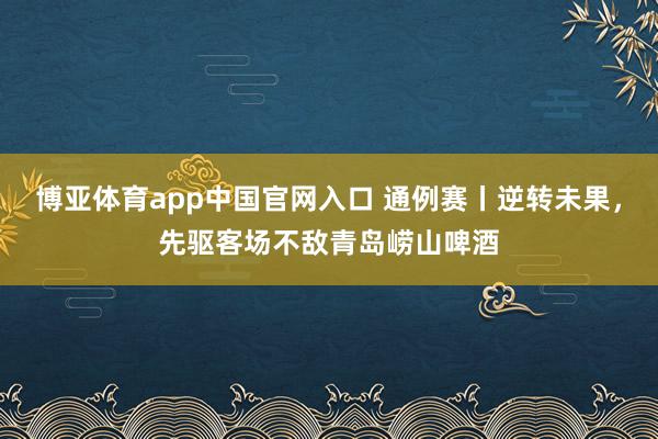 博亚体育app中国官网入口 通例赛丨逆转未果，先驱客场不敌青岛崂山啤酒