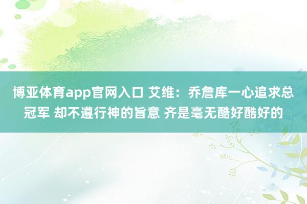 博亚体育app官网入口 艾维：乔詹库一心追求总冠军 却不遵行神的旨意 齐是毫无酷好酷好的